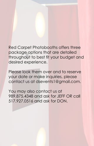 Red Carpet Photobooths offers three
package options that are detailed
throughout to best fit your budget and
desired experience.
Please look them over and to reserve
your date or make inquiries, please
contact us at dsevents1@gmail.com.
You may also contact us at
989.875.4348 and ask for JEFF OR call
517.927.0516 and ask for DON.
 
