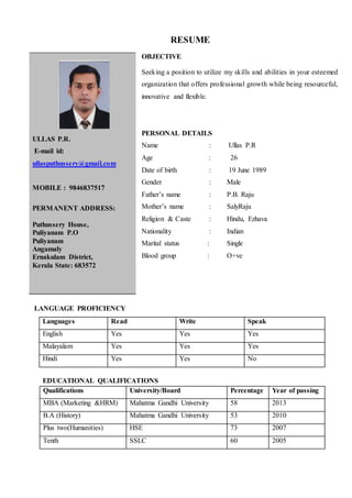 RESUME
OBJECTIVE
Seeking a position to utilize my skills and abilities in your esteemed
organization that offers professional growth while being resourceful,
innovative and flexible.
PERSONAL DETAILS
Name : Ullas P.R
Age : 26
Date of birth : 19 June 1989
Gender : Male
Father’s name : P.B. Raju
Mother’s name : SalyRaju
Religion & Caste : Hindu, Ezhava
Nationality : Indian
Marital status : Single
Blood group : O+ve
LANGUAGE PROFICIENCY
Languages Read Write Speak
English Yes Yes Yes
Malayalam Yes Yes Yes
Hindi Yes Yes No
EDUCATIONAL QUALIFICATIONS
Qualifications University/Board Percentage Year of passing
MBA (Marketing &HRM) Mahatma Gandhi University 58 2013
B.A (History) Mahatma Gandhi University 53 2010
Plus two(Humanities) HSE 73 2007
Tenth SSLC 60 2005
ULLAS P.R.
E-mail id:
ullasputhussery@gmail.com
MOBILE : 9846837517
PERMANENT ADDRESS:
Puthussery House,
Puliyanam P.O
Puliyanam
Angamaly
Ernakulam District,
Kerala State: 683572
 