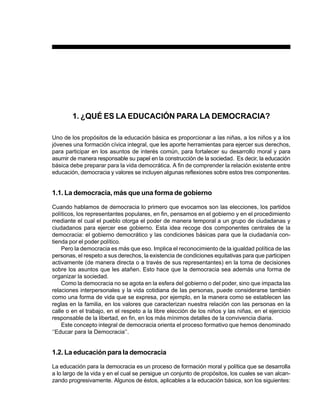 PREESCOLAR 2 / FICHERO DE ACTIVIDADES                                                          11




        1. ¿QUÉ ES LA EDUCACIÓN PARA LA DEMOCRACIA?

Uno de los propósitos de la educación básica es proporcionar a las niñas, a los niños y a los
jóvenes una formación cívica integral, que les aporte herramientas para ejercer sus derechos,
para participar en los asuntos de interés común, para fortalecer su desarrollo moral y para
asumir de manera responsable su papel en la construcción de la sociedad. Es decir, la educación
básica debe preparar para la vida democrática. A fin de comprender la relación existente entre
educación, democracia y valores se incluyen algunas reflexiones sobre estos tres componentes.


1.1. La democracia, más que una forma de gobierno

Cuando hablamos de democracia lo primero que evocamos son las elecciones, los partidos
políticos, los representantes populares, en fin, pensamos en el gobierno y en el procedimiento
mediante el cual el pueblo otorga el poder de manera temporal a un grupo de ciudadanas y
ciudadanos para ejercer ese gobierno. Esta idea recoge dos componentes centrales de la
democracia: el gobierno democrático y las condiciones básicas para que la ciudadanía con-
tienda por el poder político.
    Pero la democracia es más que eso. Implica el reconocimiento de la igualdad política de las
personas, el respeto a sus derechos, la existencia de condiciones equitativas para que participen
activamente (de manera directa o a través de sus representantes) en la toma de decisiones
sobre los asuntos que les atañen. Esto hace que la democracia sea además una forma de
organizar la sociedad.
    Como la democracia no se agota en la esfera del gobierno o del poder, sino que impacta las
relaciones interpersonales y la vida cotidiana de las personas, puede considerarse también
como una forma de vida que se expresa, por ejemplo, en la manera como se establecen las
reglas en la familia, en los valores que caracterizan nuestra relación con las personas en la
calle o en el trabajo, en el respeto a la libre elección de los niños y las niñas, en el ejercicio
responsable de la libertad, en fin, en los más mínimos detalles de la convivencia diaria.
    Este concepto integral de democracia orienta el proceso formativo que hemos denominado
‘‘Educar para la Democracia’’.


1.2. La educación para la democracia

La educación para la democracia es un proceso de formación moral y política que se desarrolla
a lo largo de la vida y en el cual se persigue un conjunto de propósitos, los cuales se van alcan-
zando progresivamente. Algunos de éstos, aplicables a la educación básica, son los siguientes:
 