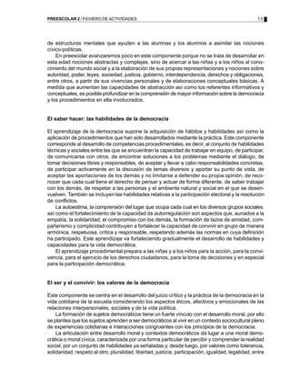 PREESCOLAR 2 / FICHERO DE ACTIVIDADES                                                              13




de estructuras mentales que ayuden a las alumnas y los alumnos a asimilar las nociones
cívico-políticas.
    En preescolar avanzaremos poco en este componente porque no se trata de desarrollar en
esta edad nociones abstractas y complejas, sino de acercar a las niñas y a los niños al cono-
cimiento del mundo social y a la elaboración de sus propias representaciones y nociones sobre
autoridad, poder, leyes, sociedad, justicia, gobierno, interdependencia, derechos y obligaciones,
entre otros, a partir de sus vivencias personales y de elaboraciones conceptuales básicas. A
medida que aumentan las capacidades de abstracción así como los referentes informativos y
conceptuales, es posible profundizar en la comprensión de mayor información sobre la democracia
y los procedimientos en ella involucrados.


El saber hacer: las habilidades de la democracia

El aprendizaje de la democracia supone la adquisición de hábitos y habilidades así como la
aplicación de procedimientos que han sido desarrollados mediante la práctica. Este componente
corresponde al desarrollo de competencias procedimentales, es decir, al conjunto de habilidades
técnicas y sociales entre las que se encuentran la capacidad de trabajar en equipo, de participar,
de comunicarse con otros, de encontrar soluciones a los problemas mediante el diálogo, de
tomar decisiones libres y responsables, de aceptar y llevar a cabo responsabilidades concretas,
de participar activamente en la discusión de temas diversos y aportar su punto de vista, de
aceptar las aportaciones de los demás y no limitarse a defender su propia opinión, de reco-
nocer que cada cual tiene el derecho de pensar y actuar de forma diferente, de saber trabajar
con los demás, de respetar a las personas y el ambiente natural y social en el que se desen-
vuelven. También se incluyen las habilidades relativas a la participación electoral y la resolución
de conflictos.
    La autoestima, la comprensión del lugar que ocupa cada cual en los diversos grupos sociales,
así como el fortalecimiento de la capacidad de autorregulación son aspectos que, aunados a la
empatía, la solidaridad, el compromiso con los demás, la formación de lazos de amistad, com-
pañerismo y complicidad contribuyen a fortalecer la capacidad de convivir en grupo de manera
armónica, respetuosa, crítica y responsable, respetando además las normas en cuya definición
ha participado. Este aprendizaje va fortaleciendo gradualmente el desarrollo de habilidades y
capacidades para la vida democrática.
    El aprendizaje procedimental prepara a las niñas y a los niños para la acción, para la convi-
vencia, para el ejercicio de los derechos ciudadanos, para la toma de decisiones y en especial
para la participación democrática.


El ser y el convivir: los valores de la democracia

Este componente se centra en el desarrollo del juicio crítico y la práctica de la democracia en la
vida cotidiana de la escuela considerando los aspectos éticos, afectivos y emocionales de las
relaciones interpersonales, sociales y de la vida política.
    La formación de sujetos democráticos tiene un fuerte vínculo con el desarrollo moral, por ello
se plantea que los sujetos aprenden a ser democráticos al vivir en un contexto sociocultural pleno
de experiencias cotidianas e interacciones congruentes con los principios de la democracia.
    La articulación entre desarrollo moral y contextos democráticos da lugar a una moral demo-
crática o moral cívica, caracterizada por una forma particular de percibir y comprender la realidad
social, por un conjunto de habilidades ya señaladas y, desde luego, por valores como tolerancia,
solidaridad, respeto al otro, pluralidad, libertad, justicia, participación, igualdad, legalidad, entre
 