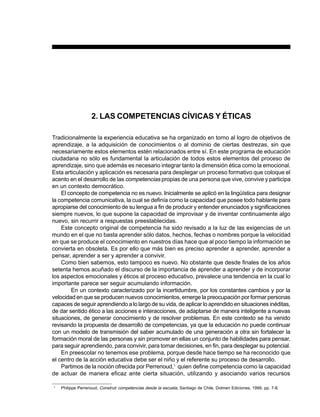 PREESCOLAR 2 / FICHERO DE ACTIVIDADES                                                                                  15




                   2. LAS COMPETENCIAS CÍVICAS Y ÉTICAS

Tradicionalmente la experiencia educativa se ha organizado en torno al logro de objetivos de
aprendizaje, a la adquisición de conocimientos o al dominio de ciertas destrezas, sin que
necesariamente estos elementos estén relacionados entre sí. En este programa de educación
ciudadana no sólo es fundamental la articulación de todos estos elementos del proceso de
aprendizaje, sino que además es necesario integrar tanto la dimensión ética como la emocional.
Esta articulación y aplicación es necesaria para desplegar un proceso formativo que coloque el
acento en el desarrollo de las competencias propias de una persona que vive, convive y participa
en un contexto democrático.
    El concepto de competencia no es nuevo. Inicialmente se aplicó en la lingüística para designar
la competencia comunicativa, la cual se definía como la capacidad que posee todo hablante para
apropiarse del conocimiento de su lengua a fin de producir y entender enunciados y significaciones
siempre nuevos, lo que supone la capacidad de improvisar y de inventar continuamente algo
nuevo, sin recurrir a respuestas preestablecidas.
    Este concepto original de competencia ha sido revisado a la luz de las exigencias de un
mundo en el que no basta aprender sólo datos, hechos, fechas o nombres porque la velocidad
en que se produce el conocimiento en nuestros días hace que al poco tiempo la información se
convierta en obsoleta. Es por ello que más bien es preciso aprender a aprender, aprender a
pensar, aprender a ser y aprender a convivir.
    Como bien sabemos, esto tampoco es nuevo. No obstante que desde finales de los años
setenta hemos acuñado el discurso de la importancia de aprender a aprender y de incorporar
los aspectos emocionales y éticos al proceso educativo, prevalece una tendencia en la cual lo
importante parece ser seguir acumulando información.
        En un contexto caracterizado por la incertidumbre, por los constantes cambios y por la
velocidad en que se producen nuevos conocimientos, emerge la preocupación por formar personas
capaces de seguir aprendiendo a lo largo de su vida, de aplicar lo aprendido en situaciones inéditas,
de dar sentido ético a las acciones e interacciones, de adaptarse de manera inteligente a nuevas
situaciones, de generar conocimiento y de resolver problemas. En este contexto se ha venido
revisando la propuesta de desarrollo de competencias, ya que la educación no puede continuar
con un modelo de transmisión del saber acumulado de una generación a otra sin fortalecer la
formación moral de las personas y sin promover en ellas un conjunto de habilidades para pensar,
para seguir aprendiendo, para convivir, para tomar decisiones, en fin, para desplegar su potencial.
    En preescolar no tenemos ese problema, porque desde hace tiempo se ha reconocido que
el centro de la acción educativa debe ser el niño y el referente su proceso de desarrollo.
    Partimos de la noción ofrecida por Perrenoud,1 quien define competencia como la capacidad
de actuar de manera eficaz ante cierta situación, utilizando y asociando varios recursos

1
    Philippe Perrenoud, Construir competencias desde la escuela, Santiago de Chile, Dolmen Ediciones, 1999, pp. 7-8.
 