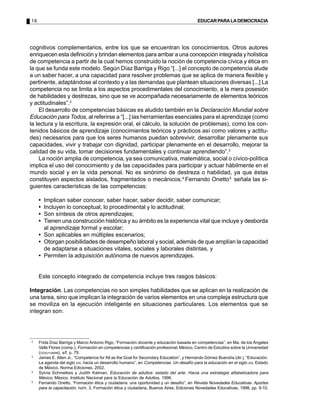 16                                                                                        EDUCAR PARA LA DEMOCRACIA




cognitivos complementarios, entre los que se encuentran los conocimientos. Otros autores
enriquecen esta definición y brindan elementos para arribar a una concepción integrada y holística
de competencia a partir de la cual hemos construido la noción de competencia cívica y ética en
la que se funda este modelo. Según Díaz Barriga y Rigo “[...] el concepto de competencia alude
a un saber hacer, a una capacidad para resolver problemas que se aplica de manera flexible y
pertinente, adaptándose al contexto y a las demandas que plantean situaciones diversas [...] La
competencia no se limita a los aspectos procedimentales del conocimiento, a la mera posesión
de habilidades y destrezas, sino que se ve acompañada necesariamente de elementos teóricos
y actitudinales”.2
     El desarrollo de competencias básicas es aludido también en la Declaración Mundial sobre
Educación para Todos, al referirse a “[...] las herramientas esenciales para el aprendizaje (como
la lectura y la escritura, la expresión oral, el cálculo, la solución de problemas), como los con-
tenidos básicos de aprendizaje (conocimientos teóricos y prácticos así como valores y actitu-
des) necesarios para que los seres humanos puedan sobrevivir, desarrollar plenamente sus
capacidades, vivir y trabajar con dignidad, participar plenamente en el desarrollo, mejorar la
calidad de su vida, tomar decisiones fundamentales y continuar aprendiendo”.3
     La noción amplia de competencia, ya sea comunicativa, matemática, social o cívico-política
implica el uso del conocimiento y de las capacidades para participar y actuar hábilmente en el
mundo social y en la vida personal. No es sinónimo de destreza o habilidad, ya que éstas
constituyen aspectos aislados, fragmentados o mecánicos.4 Fernando Onetto 5 señala las si-
guientes características de las competencias:

     • Implican saber conocer, saber hacer, saber decidir, saber comunicar;
     • Incluyen lo conceptual, lo procedimental y lo actitudinal;
     • Son síntesis de otros aprendizajes;
     • Tienen una construcción histórica y su ámbito es la experiencia vital que incluye y desborda
       al aprendizaje formal y escolar;
     • Son aplicables en múltiples escenarios;
     • Otorgan posibilidades de desempeño laboral y social, además de que amplían la capacidad
       de adaptarse a situaciones vitales, sociales y laborales distintas, y
     • Permiten la adquisición autónoma de nuevos aprendizajes.


     Este concepto integrado de competencia incluye tres rasgos básicos:

Integración. Las competencias no son simples habilidades que se aplican en la realización de
una tarea, sino que implican la integración de varios elementos en una compleja estructura que
se moviliza en la ejecución inteligente en situaciones particulares. Los elementos que se
integran son:




2
     Frida Díaz Barriga y Marco Antonio Rigo, “Formación docente y educación basada en competencias”, en Ma. de los Ángeles
     Valle Flores (comp.), Formación en competencias y certificación profesional, México, Centro de Estudios sobre la Universidad
     (CESU-UNAM), s/f, p. 79.
3
     James E. Allen Jr., “Competence for All as the Goal for Secondary Education”, y Hernando Gómez Buendía (dir.), “Educación.
     La agenda del siglo XXI, hacia un desarrollo humano”, en Competencias. Un desafío para la educación en el siglo XXI, Estado
     de México, Norma Ediciones, 2002.
4
     Sylvia Schmelkes y Judith Kalman, Educación de adultos: estado del arte. Hacia una estrategia alfabetizadora para
     México, México, Instituto Nacional para la Educación de Adultos, 1996.
5
     Fernando Onetto, “Formación ética y ciudadana: una oportunidad y un desafío”, en Revista Novedades Educativas. Aportes
     para la capacitación, núm. 3, Formación ética y ciudadana, Buenos Aires, Ediciones Novedades Educativas, 1998, pp. 9-10.
 