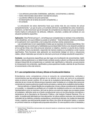 PREESCOLAR 2 / FICHERO DE ACTIVIDADES                                                                                 17




    •   Los atributos personales (habilidades, aptitudes, conocimientos y valores);
    •   Actos intencionales clave (tener voluntad de actuar);
    •   La práctica reflexiva (el juicio personal);
    •   El desempeño de la tarea (la acción competente), y
    •   El contexto.

    La articulación de estos elementos hace que exista más de una manera de actuar
competentemente,6 ya que el juicio y el contexto eliminan la posibilidad de actos mecánicos.
Asimismo, es fácil reconocer que el concepto de competencia es relacional, ya que necesaria-
mente implica la articulación de atributos, reflexión, voluntad y análisis del contexto en una
situación-problema específico.

Aplicación. Dice Perrenuod que “[...] el enfoque por competencias no rechaza ni los contenidos,
ni las disciplinas, sino que enfatiza su puesta en práctica”. 7 Esta dimensión práctica y el énfasis
en la aplicación de lo aprendido y de lo adquirido ameritan ciertas aclaraciones.
     Las competencias no son capacidades innatas que se expresan de manera espontánea. Son
aprendizajes que se construyen y habilidades que se desarrollan frente a una situación-problema
en la cual las niñas y los niños procuran alcanzar un objetivo, resolver un asunto de su interés
o un conflicto, tomar una decisión, responder de manera creativa a un problema o a dar nuevos
significados. Para favorecer esta aplicación se recomienda trabajar en torno a situaciones
reales, utilizar materiales que simulan la vida real o promover el trabajo estudiantil cooperativo.8

Contexto. Las situaciones específicas que dan lugar a la movilización de conocimientos, habili-
dades y valores pertenecen a un determinado contexto social y cultural. La influencia del contexto
otorga al desarrollo de competencias un carácter real, significativo y relevante, ya que propicia
la incorporación de contenidos, significados y preocupaciones locales, además de que favorece
el conocimiento crítico del entorno.


2.1. Las competencias cívicas y éticas en la educación básica

Entendemos como competencia cívica el conjunto de comportamientos, actitudes y
conocimientos que las personas aplican en su relación con otros, así como en su actuación
sobre el entorno social y político. En el caso de la ciudadanía democrática, las competencias
además de ser cívicas son éticas porque requieren estar fundadas en un código ético personal,
construido de manera autónoma a partir de los principios y valores de la ciudadanía democrática.
    Hemos definido un listado flexible de competencias cívicas y éticas considerando lo deseable
y lo posible. Lo deseable es perfilado por el modelo de ciudadanía activa en una democracia
representativa como la mexicana, del cual se deriva una serie de rasgos que se espera posea
el ciudadano, definidos tanto en el texto constitucional como en los documentos normativos y
declarativos de la Secretaría de Educación Pública y del Instituto Federal Electoral. Por su
parte, lo posible está delimitado por tres elementos: la cultura política mexicana, las condiciones
culturales de los distintos contextos sociopolíticos y económicos del país, los niveles de desarrollo
moral y cognitivo que teóricamente poseen las niñas y los niños de educación básica, a quienes
en primera instancia va dirigida esta propuesta educativa. En ese equilibrio entre lo deseable y


6
    Andrew Gonzci, Perspectivas internacionales de la educación basada en competencias, Australia, Universidad Tecnológica
    de Sydney, 1994.
7
    Philippe Perrenoud, op. cit., p. 18.
8
    Andrew Gonzci, op. cit.
 