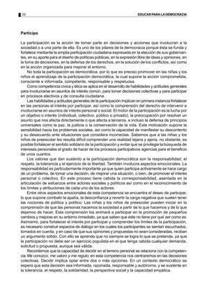 30                                                                     EDUCAR PARA LA DEMOCRACIA




Participo

La participación es la acción de tomar parte en decisiones y acciones que involucran a la
sociedad o a una parte de ella. Es uno de los pilares de la democracia porque ésta se funda y
fortalece mediante la amplia participación ciudadana expresada en la elección de sus gobernan-
tes, en su aporte para el diseño de políticas públicas, en la expresión libre de ideas y opiniones, en
la toma de decisiones, en la defensa de los derechos, en la solución de los conflictos, así como
en la acción organizada para mejorar el entorno.
    No toda la participación es democrática, por lo que es preciso promover en las niñas y los
niños el aprendizaje de la participación democrática, la cual supone la acción comprometida,
consciente e informada, competente, responsable y respetuosa.
    Como competencia cívica y ética se aplica en el desarrollo de habilidades y actitudes generales
para involucrarse en asuntos de interés común, para tomar decisiones colectivas y para participar
en procesos electivos y de consulta ciudadana.
    Las habilidades y actitudes generales de la participación implican en primera instancia fortalecer
en las personas el interés por participar, así como la comprensión del derecho de intervenir e
involucrarse en asuntos de interés personal o social. El motor de la participación es la lucha por
un objetivo o interés (individual, colectivo, público o privado), la preocupación por resolver un
asunto que nos afecta directamente o que afecta a terceros, e incluso la defensa de principios
universales como la paz, la justicia o la conservación de la vida. Esta motivación supone la
sensibilidad hacia los problemas sociales, así como la capacidad de manifestar su descontento
y su desacuerdo ante situaciones que considera incorrectas. Sabemos que a las niñas y los
niños de preescolar les resulta difícil comprender una realidad lejana y ajena, no obstante, es
posible fortalecer el sentido solidario de la participación y evitar que se privilegie la búsqueda de
intereses personales al grado de hacer de los procesos participativos agencias para el beneficio
de unos cuantos.
    Los valores que dan sustento a la participación democrática son la responsabilidad, el
respeto, la tolerancia y el ejercicio de la libertad. También involucra aspectos emocionales. La
responsabilidad es particularmente importante ya que quien participa activamente se hace cargo
de un problema, de tomar una decisión, de mejorar una situación, o bien, de promover el interés
personal o colectivo. En este proceso tiene cabida la corresponsabilidad, asentada en la
articulación de esfuerzos entre actores sociales y políticos así como en el reconocimiento de
los límites y atribuciones de cada uno de los actores.
    Entre otros aspectos emocionales de esta competencia se encuentra el deseo de participar,
lo que supone combatir la apatía, la desconfianza y revertir la carga negativa que suelen tener
las nociones de política y político. Las niñas y los niños de preescolar pueden iniciar en la
comprensión de que las personas hacemos la sociedad a partir de lo que hacemos y de lo que
dejamos de hacer. Esta comprensión los animará a participar en la promoción de pequeños
cambios y mejoras en su entorno inmediato, ya que saben que éste no tiene por qué ser como es.
Asimismo, para fortalecer el interés por participar y comprender los límites de la participación,
es necesario construir espacios de diálogo en los cuales los participantes se sientan escuchados,
tomados en cuenta, y en caso de que sus opiniones y propuestas no sean consideradas, reciban
un argumento sólido. Con ello se aprende que no siempre se logra lo que se pretende, ya que
la participación no debe ser un ejercicio populista en el que tenga cabida cualquier demanda,
solicitud o propuesta, aunque sea válida.
    Recordemos que la capacidad de decidir en el terreno personal se relaciona con la competen-
cia Me conozco, me valoro y me regulo; en esta competencia nos centraremos en las decisiones
colectivas. Decidir implica optar entre dos o más opciones. En un contexto democrático se
espera que esta decisión sea informada, razonada, responsable y autónoma, y se sustente en
la tolerancia, el respeto, la solidaridad, la perspectiva social y la capacidad empática.
 