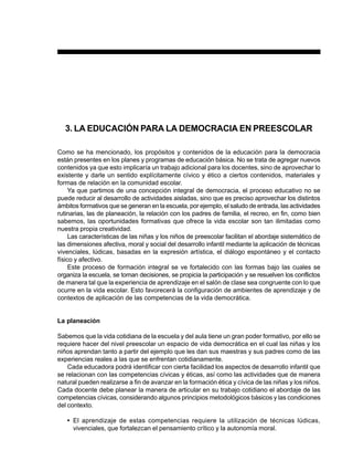 PREESCOLAR 2 / FICHERO DE ACTIVIDADES                                                           39




  3. LA EDUCACIÓN PARA LA DEMOCRACIA EN PREESCOLAR

Como se ha mencionado, los propósitos y contenidos de la educación para la democracia
están presentes en los planes y programas de educación básica. No se trata de agregar nuevos
contenidos ya que esto implicaría un trabajo adicional para los docentes, sino de aprovechar lo
existente y darle un sentido explícitamente cívico y ético a ciertos contenidos, materiales y
formas de relación en la comunidad escolar.
     Ya que partimos de una concepción integral de democracia, el proceso educativo no se
puede reducir al desarrollo de actividades aisladas, sino que es preciso aprovechar los distintos
ámbitos formativos que se generan en la escuela, por ejemplo, el saludo de entrada, las actividades
rutinarias, las de planeación, la relación con los padres de familia, el recreo, en fin, como bien
sabemos, las oportunidades formativas que ofrece la vida escolar son tan ilimitadas como
nuestra propia creatividad.
     Las características de las niñas y los niños de preescolar facilitan el abordaje sistemático de
las dimensiones afectiva, moral y social del desarrollo infantil mediante la aplicación de técnicas
vivenciales, lúdicas, basadas en la expresión artística, el diálogo espontáneo y el contacto
físico y afectivo.
     Este proceso de formación integral se ve fortalecido con las formas bajo las cuales se
organiza la escuela, se toman decisiones, se propicia la participación y se resuelven los conflictos
de manera tal que la experiencia de aprendizaje en el salón de clase sea congruente con lo que
ocurre en la vida escolar. Esto favorecerá la configuración de ambientes de aprendizaje y de
contextos de aplicación de las competencias de la vida democrática.


La planeación

Sabemos que la vida cotidiana de la escuela y del aula tiene un gran poder formativo, por ello se
requiere hacer del nivel preescolar un espacio de vida democrática en el cual las niñas y los
niños aprendan tanto a partir del ejemplo que les dan sus maestras y sus padres como de las
experiencias reales a las que se enfrentan cotidianamente.
    Cada educadora podrá identificar con cierta facilidad los aspectos de desarrollo infantil que
se relacionan con las competencias cívicas y éticas, así como las actividades que de manera
natural pueden realizarse a fin de avanzar en la formación ética y cívica de las niñas y los niños.
Cada docente debe planear la manera de articular en su trabajo cotidiano el abordaje de las
competencias cívicas, considerando algunos principios metodológicos básicos y las condiciones
del contexto.

   • El aprendizaje de estas competencias requiere la utilización de técnicas lúdicas,
     vivenciales, que fortalezcan el pensamiento crítico y la autonomía moral.
 