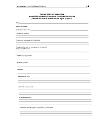 PREESCOLAR 2 / FICHERO DE ACTIVIDADES                                                                        41




                                 FORMATO DE PLANEACIÓN
                    Actividades para el desarrollo de competencias cívicas
                       y éticas durante la realización de algún proyecto

Grado __________________________________________________________________________________________________

Nombre del proyecto ______________________________________________________________________________________

Competencia cívica y ética __________________________________________________________________________________

Propósito del proyecto
________________________________________________________________________________________________________________
________________________________________________________________________________________________________________
 ________________________________________________________________________________________________________________
________________________________________________________________________________________________________________
 ________________________________________________________________________________________________________________
 ________________________________________________________________________________________________________________

Propósito de la competencia cívica y ética
________________________________________________________________________________________________________________
________________________________________________________________________________________________________________
 ________________________________________________________________________________________________________________
________________________________________________________________________________________________________________
 ________________________________________________________________________________________________________________
 ________________________________________________________________________________________________________________

 Rasgos a desarrollar en la competencia cívica y ética
 Nociones e información
 ________________________________________________________________________________________________________________
 ________________________________________________________________________________________________________________
  ________________________________________________________________________________________________________________
 ________________________________________________________________________________________________________________
  ________________________________________________________________________________________________________________
  ________________________________________________________________________________________________________________

 Habilidades y capacidades
 ________________________________________________________________________________________________________________
 ________________________________________________________________________________________________________________
  ________________________________________________________________________________________________________________
 ________________________________________________________________________________________________________________
  ________________________________________________________________________________________________________________
  ________________________________________________________________________________________________________________

  Actitudes y valores
  ________________________________________________________________________________________________________________
  ________________________________________________________________________________________________________________
   ________________________________________________________________________________________________________________
  ________________________________________________________________________________________________________________
   ________________________________________________________________________________________________________________
   ________________________________________________________________________________________________________________

  Materiales
  ________________________________________________________________________________________________________________
  ________________________________________________________________________________________________________________
   ________________________________________________________________________________________________________________
  ________________________________________________________________________________________________________________
   ________________________________________________________________________________________________________________
   ________________________________________________________________________________________________________________

   Actividades de inicio
   ________________________________________________________________________________________________________________
   ________________________________________________________________________________________________________________
    ________________________________________________________________________________________________________________
   ________________________________________________________________________________________________________________
    ________________________________________________________________________________________________________________
    ________________________________________________________________________________________________________________
    ________________________________________________________________________________________________________________
    ________________________________________________________________________________________________________________
     ________________________________________________________________________________________________________________
    ________________________________________________________________________________________________________________
     ________________________________________________________________________________________________________________
     ________________________________________________________________________________________________________________

    Actividades de desarrollo
    ________________________________________________________________________________________________________________
    ________________________________________________________________________________________________________________
     ________________________________________________________________________________________________________________
    ________________________________________________________________________________________________________________
     ________________________________________________________________________________________________________________
     ________________________________________________________________________________________________________________
     ________________________________________________________________________________________________________________
     ________________________________________________________________________________________________________________
      ________________________________________________________________________________________________________________
     ________________________________________________________________________________________________________________
      ________________________________________________________________________________________________________________
      ________________________________________________________________________________________________________________

    Actividades de cierre
    _________________________________________________________________________________________________________________
    ________________________________________________________________________________________________________________
     ________________________________________________________________________________________________________________
    ________________________________________________________________________________________________________________
    ________________________________________________________________________________________________________________
     ________________________________________________________________________________________________________________
    ________________________________________________________________________________________________________________
     ________________________________________________________________________________________________________________
     ________________________________________________________________________________________________________________
     ________________________________________________________________________________________________________________
     ________________________________________________________________________________________________________________
      ________________________________________________________________________________________________________________

     Actividades de evaluación, autoevaluación y coevaluación
     ________________________________________________________________________________________________________________
     ________________________________________________________________________________________________________________
      ________________________________________________________________________________________________________________
     ________________________________________________________________________________________________________________
      ________________________________________________________________________________________________________________
      ________________________________________________________________________________________________________________
      ________________________________________________________________________________________________________________
      ________________________________________________________________________________________________________________
       ________________________________________________________________________________________________________________
      ________________________________________________________________________________________________________________
       ________________________________________________________________________________________________________________
       ________________________________________________________________________________________________________________
 