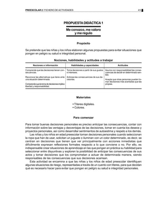 PREESCOLAR 2 / FICHERO DE ACTIVIDADES                                                                                45




                                          PROPUESTA DIDÁCTICA 1

                                              Me conozco, me valoro
                                                   y me regulo


                                                      Propósito

Se pretende que las niñas y los niños elaboren algunas propuestas para evitar situaciones que
pongan en peligro su salud e integridad personal.

                               Nociones, habilidades y actitudes a trabajar
        Nociones e información                   Habilidades y capacidades                     Actitudes

Comprende que las decisiones tienen con- Toma decisiones a partir de sus gustos   Asume con responsabilidad las conse-
secuencias.                              e intereses.                             cuencias de decidir en determinado sen-
                                                                                  tido.
Reconoce las alternativas que tiene ante Anticipa las consecuencias de sus de-
una situación determinada.               cisiones.                                Acepta que otras personas pueden to-
                                                                                  mar decisiones más acertadas que las
Comprende que la toma de decisiones implica                                       propias.
libertad y responsabilidad.




                                                     Materiales

                                                  • Títeres digitales.
                                                  • Colores.


                                                  Para comenzar

Para tomar buenas decisiones personales es preciso anticipar las consecuencias, contar con
información sobre las ventajas y desventajas de las decisiones, tomar en cuenta los deseos y
proyectos personales, así como desarrollar sentimientos de autoestima y respeto a los demás.
    Las niñas y los niños en edad preescolar toman decisiones personales cuando seleccionan
la ropa que han de usar, solicitan un juguete o iluminan con un color determinado, es decir, se
centran en decisiones que tienen que ver principalmente con acciones inmediatas que
difícilmente expresan reflexiones formales respecto a lo que conviene o no. Por ello, es
indispensable crear situaciones de aprendizaje en las que pongan en práctica su habilidad para
seleccionar entre disyuntivas y exploren la posibilidad de anticipar las consecuencias de sus
actos y tomar decisiones que los comprometan a actuar de determinada manera, siendo
responsables de las consecuencias que sus decisiones acarrean.
    Esta actividad se encamina a que las niñas y los niños de edad preescolar identifiquen
algunas situaciones de riesgo, representadas a través de un cuento con títeres, para que decidan
qué es necesario hacer para evitar que pongan en peligro su salud e integridad personales.
 