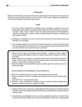 46                                                                      EDUCAR PARA LA DEMOCRACIA




                                            Preparación

Elabore un títere digital, con figura de niña o niño, para cada uno de los alumnos de su grupo, de
manera tal que los puedan recortar e iluminar como más les guste. Déjelos que seleccionen
uno de ellos. Prepare un títere para usted misma.


                                                Inicio

      1. Cuando los títeres estén listos, muéstreles cómo manejarlos. Ayúdelos a poner sus
         dedos dentro de los orificios e invítelos a experimentar con el títere haciendo que “camine”,
         “se caiga”, ”salte”, “baile”, “hable” o “trepe”. A continuación presente su títere dándole un
         nombre, de preferencia uno que no sea el de algún miembro del grupo. Invítelos a que
         ellos hagan lo mismo.

      2. Enseguida, coménteles que les va a contar dos cuentos en los que todos tienen que
         participar con sus títeres.

      3. Con el equipo sentado en círculo inicie la narración del primer cuento: El títere de usted
         será el protagonista, de manera tal que el resto del grupo pueda expresar libremente
         sus ideas respecto a las situaciones que se plantean.


     — Había una vez un grupo de amigos que se llamaban... (muestre su títere y diga el
       nombre; pida que ellos hagan lo mismo, de manera tal que todos le asignen un nombre
       a su títere).
     — Estaban jugando en un parque ¡muy bonito! (simule que su títere salta, da maromas
       o baila, e invite a todos a hacer lo mismo, pueden entonar una canción conocida por
       todos) en el que había una barda ¡muy alta!
     — Todas las amigas y amigos decidieron jugar a la pelota (que todo el grupo mueva sus
       títeres para jugar).


        EN UN MOMENTO DETERMINADO, HAGA ÉNFASIS EN:

     — De pronto, la pelota se fue del otro lado de la barda que era ¡muy alta!
     — Todos se pusieron tristes por la pérdida de la pelota (simulen que los títeres están
       tristes).
     — ¿Qué haremos? se preguntaban todos.
     — Entonces... todos comenzaron a decirle a (diga el nombre del títere protagonista)
       ¡Súbete a la barda para buscar la pelota! ¡Súbete!


      4. Al llegar a este punto, simule que su títere está pensando qué hacer. Cuestione al grupo
         respecto a lo que el protagonista debe decidir hacer y pregúnteles por qué debe hacer lo
         que ellos dicen.

      5. Cuando se hayan manifestado a favor o en contra, explíqueles que les va a contar el mismo
         cuento pero de manera diferente, e invierta las situaciones: en este caso, el protagonista
 
