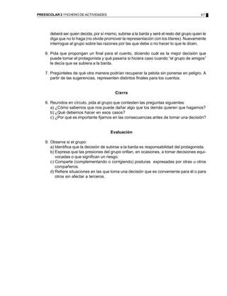 PREESCOLAR 2 / FICHERO DE ACTIVIDADES                                                          47




       deberá ser quien decida, por sí mismo, subirse a la barda y será el resto del grupo quien le
       diga que no lo haga (no olvide promover la representación con los títeres). Nuevamente
       interrogue al grupo sobre las razones por las que debe o no hacer lo que le dicen.

    6. Pida que propongan un final para el cuento, diciendo cuál es la mejor decisión que
       puede tomar el protagonista y qué pasaría si hiciera caso cuando “el grupo de amigos”
       le decía que se subiera a la barda.

    7. Pregúnteles de qué otra manera podrían recuperar la pelota sin ponerse en peligro. A
       partir de las sugerencias, representen distintos finales para los cuentos.


                                             Cierre

    8. Reunidos en círculo, pida al grupo que contesten las preguntas siguientes:
       a) ¿Cómo sabemos que nos puede dañar algo que los demás quieren que hagamos?
       b) ¿Qué debemos hacer en esos casos?
       c) ¿Por qué es importante fijarnos en las consecuencias antes de tomar una decisión?


                                          Evaluación

    9. Observe si el grupo:
       a) Identifica que la decisión de subirse a la barda es responsabilidad del protagonista.
       b) Expresa que las presiones del grupo orillan, en ocasiones, a tomar decisiones equi-
          vocadas o que significan un riesgo.
       c) Comparte (complementando o corrigiendo) posturas expresadas por otras u otros
          compañeros.
       d) Refiere situaciones en las que toma una decisión que es conveniente para él o para
          otros sin afectar a terceros.
 