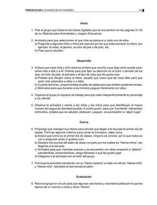PREESCOLAR 2 / FICHERO DE ACTIVIDADES                                                          49




                                             Inicio

    1. Pida al grupo que observe los títeres digitales que se encuentran en las páginas 31-34
       de su Material para Actividades y Juegos Educativos.

    2. Anímelos para que seleccionen el que más se parezca a cada uno de ellos.
       a) Pregunte a algunas niñas y niños las razones por las que seleccionaron su títere, por
          ejemplo: la edad, el género, el color de piel o de pelo, etc.
       b) Pida que lo recorten.


                                          Desarrollo

    3. Indique que cada niña y niño observe al títere que recortó y que diga cómo puede pare-
       cerse más a ella o a él. Oriente para que fijen su atención en el color o tamaño de los
       ojos, el corte de pelo, el peinado o el tipo de ropa que les gusta usar.
       a) Pídales que dibujen sobre el títere, aquello que creen que les hace falta para que
          sean más parecidos a ellos o a ellas.
       b) Cuando terminen, proporcióneles el palito de paleta para que el títere quede terminado.
       c) Motívelos para que durante unos minutos jueguen libremente con ellos.

    4. Organice al grupo en equipos de trabajo para que cada integrante presente su personaje
       a los demás.

    5. Observe la actividad y anime a las niñas y los niños para que identifiquen el mayor
       número de rasgos de identidad posible. A continuación, para que “los títeres” interactúen
       entre ellos, pídales que se saluden, platiquen, jueguen, se acompañen a “algún lugar”.


                                            Cierre

    6. Proponga que manejen sus títeres para simular que llegan a la escuela el primer día de
       clases. Formule algunos criterios para iniciar el simulacro, tales como:
       a) Aclare que como es el primer día de clases, ninguno se conoce, por lo que todos se
          van a preguntar entre sí quiénes son.
       b) Designe tres puntos del salón de clase o el patio por los cuáles los “títeres-niños” van
          llegando a la escuela.
       c) Anímelos para que, mientras avanzan y se encuentran con otros empiecen a “platicar”:
          saludándose, presentándose, preguntándose a qué les gusta jugar.
       d) Intégrese a la actividad con el resto del grupo.

    7. Concluya la actividad saludando con su “títere-maestra” a cada uno de las “títeres-niña”
       y “títeres-niño”, dándoles la bienvenida al salón.


                                          Evaluación

    8. Reúna al grupo en círculo para que algunas voluntarias y voluntarios platiquen lo que les
       dijeron de sí mismos a otras y otros “títeres”.
 