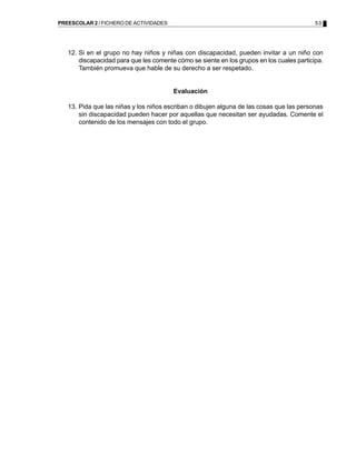 PREESCOLAR 2 / FICHERO DE ACTIVIDADES                                                      53




   12. Si en el grupo no hay niños y niñas con discapacidad, pueden invitar a un niño con
       discapacidad para que les comente cómo se siente en los grupos en los cuales participa.
       También promueva que hable de su derecho a ser respetado.


                                        Evaluación

   13. Pida que las niñas y los niños escriban o dibujen alguna de las cosas que las personas
       sin discapacidad pueden hacer por aquellas que necesitan ser ayudadas. Comente el
       contenido de los mensajes con todo el grupo.
 