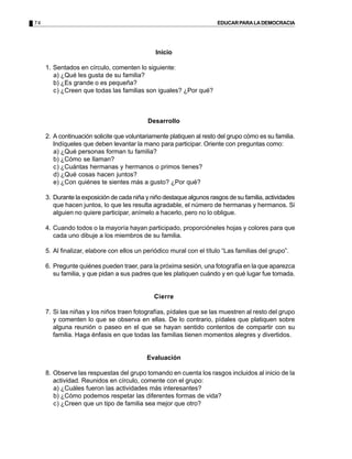 74                                                                    EDUCAR PARA LA DEMOCRACIA




                                               Inicio

     1. Sentados en círculo, comenten lo siguiente:
        a) ¿Qué les gusta de su familia?
        b) ¿Es grande o es pequeña?
        c) ¿Creen que todas las familias son iguales? ¿Por qué?



                                            Desarrollo

     2. A continuación solicite que voluntariamente platiquen al resto del grupo cómo es su familia.
        Indíqueles que deben levantar la mano para participar. Oriente con preguntas como:
        a) ¿Qué personas forman tu familia?
        b) ¿Cómo se llaman?
        c) ¿Cuántas hermanas y hermanos o primos tienes?
        d) ¿Qué cosas hacen juntos?
        e) ¿Con quiénes te sientes más a gusto? ¿Por qué?

     3. Durante la exposición de cada niña y niño destaque algunos rasgos de su familia, actividades
        que hacen juntos, lo que les resulta agradable, el número de hermanas y hermanos. Si
        alguien no quiere participar, anímelo a hacerlo, pero no lo obligue.

     4. Cuando todos o la mayoría hayan participado, proporcióneles hojas y colores para que
        cada uno dibuje a los miembros de su familia.

     5. Al finalizar, elabore con ellos un periódico mural con el título “Las familias del grupo”.

     6. Pregunte quiénes pueden traer, para la próxima sesión, una fotografía en la que aparezca
        su familia, y que pidan a sus padres que les platiquen cuándo y en qué lugar fue tomada.


                                              Cierre

     7. Si las niñas y los niños traen fotografías, pídales que se las muestren al resto del grupo
        y comenten lo que se observa en ellas. De lo contrario, pídales que platiquen sobre
        alguna reunión o paseo en el que se hayan sentido contentos de compartir con su
        familia. Haga énfasis en que todas las familias tienen momentos alegres y divertidos.


                                           Evaluación

     8. Observe las respuestas del grupo tomando en cuenta los rasgos incluidos al inicio de la
        actividad. Reunidos en círculo, comente con el grupo:
        a) ¿Cuáles fueron las actividades más interesantes?
        b) ¿Cómo podemos respetar las diferentes formas de vida?
        c) ¿Creen que un tipo de familia sea mejor que otro?
 