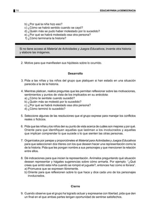 76                                                                     EDUCAR PARA LA DEMOCRACIA




        b) ¿Por qué la niña hizo eso?
        c) ¿Cómo se habrá sentido cuando se cayó?
        d) ¿Quién más se pudo haber molestado por lo sucedido?
        e) ¿Por qué se habrá molestado esa otra persona?
        f) ¿Cómo terminaría la historia?


     Si no tiene acceso al Material de Actividades y Juegos Educativos, invente otra historia
     y elabore las imágenes.


      2. Motive para que manifiesten sus hipótesis sobre lo ocurrido.


                                            Desarrollo

      3. Pida a las niñas y los niños del grupo que platiquen si han estado en una situación
         parecida a la de la historia.

      4. Mientras platican, realice preguntas que les permitan reflexionar sobre las motivaciones,
         sentimientos y puntos de vista de los implicados en su anécdota:
         a) ¿Cómo te sentiste cuando sucedió?
         b) ¿Quién más se molestó por lo sucedido?
         c) ¿Por qué se habrá molestado esa otra persona?
         d) ¿Cómo terminó lo sucedido?

      5. Seleccione algunas de las resoluciones que el grupo exprese para manejar los conflictos
         reales o ficticios.

      6. Pida que las niñas y los niños den su punto de vista acerca de cuáles son mejores y por qué.
         Oriente para que identifiquen aquellas que lastiman a los involucrados y aquellas
         que implican comprender lo que sucede o lo que sienten las otras personas.

      7. Organícelos por parejas y proporcióneles el Material para Actividades y Juegos Educativos
         para que seleccionen dos títeres con los que deseen hacer una representación como la
         de la historia. Pida que les pongan nombre a sus personajes y que mencionen la relación
         entre ellos.

      8. Dé indicaciones para que inicien la representación. Anímelos preguntando qué situación
         desean representar y hágales sugerencias sobre cómo armarla. Por ejemplo: “¿Qué
         crees que sintió esta niña cuando se rompió el juguete?, entonces haz como si llorara”.
         a) Promueva que se expresen libremente.
         b) Oriente para que reflexionen sobre lo que hace y dice cada uno de los personajes
            involucrados.


                                               Cierre

      9. Cuando observe que el grupo ha logrado actuar y expresarse con libertad, pida que den
         un final en el que ambas partes tengan oportunidad de sentirse satisfechos.
 