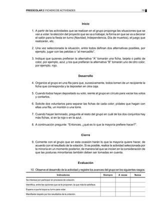 PREESCOLAR 2 / FICHERO DE ACTIVIDADES                                                                     79




                                                           Inicio

      1. A partir de las actividades que se realizan en el grupo proponga las situaciones que se
         van a votar: la elección del proyecto que se va a trabajar, la forma en que se va a decorar
         el salón para la fiesta en turno (Navidad, Independencia, Día de muertos), el juego que
         realizarán, etc.

      2. Una vez seleccionada la situación, entre todos definan dos alternativas posibles, por
         ejemplo, jugar con las pelotas o “al mercadito”.

      3. Indique que quienes prefieran la alternativa “A” tomarán una ficha, tarjeta o palito de
         color, por ejemplo, azul, y los que prefieran la alternativa “B” tomarán uno de otro color,
         por ejemplo, rojo.


                                                        Desarrollo

      4. Organice al grupo en una fila para que, sucesivamente, todos tomen de un recipiente la
         ficha que corresponda y la depositen en otra caja.

      5. Cuando todos hayan depositado su voto, siente al grupo en círculo para vaciar los votos
         y contarlos.

      6. Solicite dos voluntarios para separar las fichas de cada color; pídales que hagan con
         ellas una fila, un montón o una torre.

      7. Cuando hayan terminado, pregunte al resto del grupo en cuál de los dos conjuntos hay
         más fichas, si en la roja o en la azul.

      8. A continuación pregunte: “Entonces, ¿qué es lo que la mayoría prefiere hacer?”.


                                                           Cierre

      9. Comente con el grupo que en esta ocasión harán lo que la mayoría quiere hacer, de
         acuerdo con el resultado de la votación. Si es posible, realice la actividad seleccionada por
         la minoría en un momento posterior, de manera tal que se inicien en la consideración de
         que las posturas minoritarias también deben ser tomadas en cuenta.


                                                        Evaluación

    10. Observe el desarrollo de la actividad y registre los avances del grupo en los siguientes rasgos:
                                 Indicadores                                  Siempre   A veces   Nunca

Se interesa por participar en procesos de votación.

Identifica, entre las opciones que se le proponen, la que más le satisface.

Espera a que le toque su turno para votar.

Manifiesta respeto por los resultados de la votación.
 