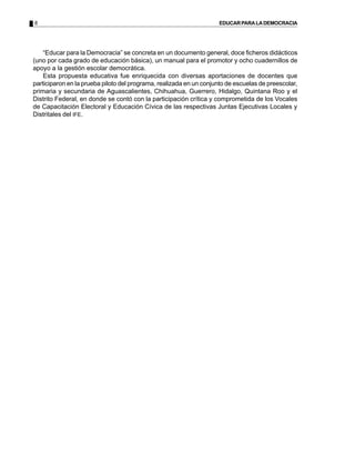 8                                                                   EDUCAR PARA LA DEMOCRACIA




    “Educar para la Democracia” se concreta en un documento general, doce ficheros didácticos
(uno por cada grado de educación básica), un manual para el promotor y ocho cuadernillos de
apoyo a la gestión escolar democrática.
    Esta propuesta educativa fue enriquecida con diversas aportaciones de docentes que
participaron en la prueba piloto del programa, realizada en un conjunto de escuelas de preescolar,
primaria y secundaria de Aguascalientes, Chihuahua, Guerrero, Hidalgo, Quintana Roo y el
Distrito Federal, en donde se contó con la participación crítica y comprometida de los Vocales
de Capacitación Electoral y Educación Cívica de las respectivas Juntas Ejecutivas Locales y
Distritales del IFE.
 