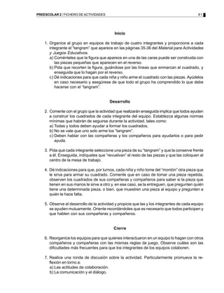 PREESCOLAR 2 / FICHERO DE ACTIVIDADES                                                        81




                                            Inicio

    1. Organice al grupo en equipos de trabajo de cuatro integrantes y proporcione a cada
       integrante el “tangram” que aparece en las páginas 35-36 del Material para Actividades
       y Juegos Educativos.
       a) Coménteles que la figura que aparece en una de las caras puede ser construida con
          las piezas pequeñas que aparecen en el reverso.
       b) Pida que recorten la figura, guiándose por las líneas que enmarcan el cuadrado, y
          enseguida que lo hagan por el reverso.
       c) Dé indicaciones para que cada niña y niño arme el cuadrado con las piezas. Ayúdelos
          en caso necesario y asegúrese de que todo el grupo ha comprendido lo que debe
          hacerse con el “tangram”.


                                         Desarrollo

    2. Comente con el grupo que la actividad que realizarán enseguida implica que todos ayuden
       a construir los cuadrados de cada integrante del equipo. Establezca algunas normas
       mínimas que habrán de seguirse durante la actividad, tales como:
       a) Todas y todos deben ayudar a formar los cuadrados.
       b) No se vale que uno solo arme los “tangram”.
       c) Deben hablar con las compañeras y los compañeros para ayudarlos o para pedir
          ayuda.

    3. Pida que cada integrante seleccione una pieza de su “tangram” y que la conserve frente
       a él. Enseguida, indíqueles que “revuelvan” el resto de las piezas y que las coloquen al
       centro de la mesa de trabajo.

    4. Dé indicaciones para que, por turnos, cada niña y niño tome del “montón” otra pieza que
       le sirva para armar su cuadrado. Comente que en caso de tomar una pieza repetida,
       observen los cuadrados de sus compañeras y compañeros para saber si la pieza que
       tienen en sus manos le sirve a otro y, en ese caso, se la entreguen, que pregunten quién
       tiene una determinada pieza, o bien, que muestren una pieza al equipo y pregunten a
       quién le hace falta.

    5. Observe el desarrollo de la actividad y propicie que las y los integrantes de cada equipo
       se ayuden mutuamente. Oriente recordándoles que es necesario que todos participen y
       que hablen con sus compañeras y compañeros.


                                            Cierre

    6. Reorganice los equipos para que quienes interactuaron en un equipo lo hagan con otros
       compañeros y compañeras con las mismas reglas de juego. Observe cuáles son las
       dificultades más frecuentes para que los integrantes de los equipos colaboren.

    7. Realice una ronda de discusión sobre la actividad. Particularmente promueva la re-
       flexión en torno a:
       a) Las actitudes de colaboración.
       b) La comunicación y el diálogo.
 