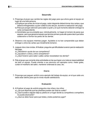 84                                                                      EDUCAR PARA LA DEMOCRACIA




                                             Desarrollo

     3. Proponga al grupo que cambie las reglas del juego para que ahora gane el equipo en
        lugar de una sola persona.
        a) Explique que antes de iniciar el juego, cada integrante deberá tomar dos cartas y que
           deberá entregárselas a quien volteé la otra del par, durante la realización del juego.
        b) Pida que pongan atención para saber a quién y en qué momento deberán entregar la
           carta correspondiente.
        c) Adviértales que es probable que, individualmente, no hagan el número de pares que
           esperan, pero que ganará el equipo que termine primero pues ello quiere decir que todos
           colaboraron a formar los pares de los demás.

     4. Observe a los equipos mientras juegan. Ayúdelos si no han comprendido que deben
        entregar a otros las cartas que inicialmente tomaron.

     5. Jueguen dos o tres rondas. Al finalizar, pregunte qué dificultades tuvieron para la realización
        del juego.
        a) ¿Recibieron ayuda de sus compañeros?
        b) ¿Ayudaron a otras y otros compañeros?
        c) ¿Qué hicieron para saber cuáles cartas necesitaban los demás?

     6. Pida al grupo que comente otras actividades en las que lograr una meta es responsabilidad
        de todo un equipo. Puede orientar a sus alumnos con ejemplos como: meter goles,
        cuidar el mobiliario del salón, mantener ordenada la casa, etc.


                                               Cierre

     7. Proponga que jueguen acitrón como ejemplo del trabajo de equipo, en el que cada uno
        debe estar atento para que la ronda resulte satisfactoria.


                                            Evaluación

     8. Al finalizar el juego de acitrón pregunte a las niñas y los niños:
        a) ¿De qué depende que las piedritas puedan dar toda la vuelta?
        b) ¿Qué sucede si alguien deja su piedra en un lugar donde su compañera o compañero
           no pueda alcanzarla?
        c) ¿Qué se debe hacer para que todas y todos podamos jugar?
 