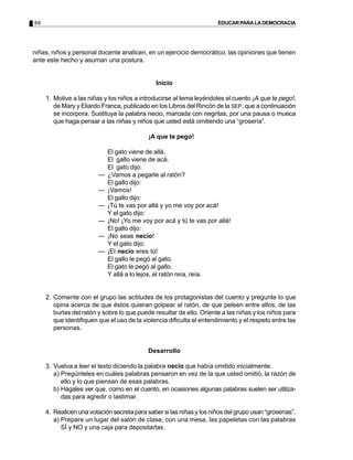 86                                                                     EDUCAR PARA LA DEMOCRACIA




niñas, niños y personal docente analicen, en un ejercicio democrático, las opiniones que tienen
ante este hecho y asuman una postura.


                                               Inicio

     1. Motive a las niñas y los niños a introducirse al tema leyéndoles el cuento ¡A que te pego!,
        de Mary y Eliardo Franca, publicado en los Libros del Rincón de la SEP, que a continuación
        se incorpora. Sustituya la palabra necio, marcada con negritas, por una pausa o mueca
        que haga pensar a las niñas y niños que usted está omitiendo una “grosería”.

                                            ¡A que te pego!

                             El gato viene de allá.
                             El gallo viene de acá.
                             El gato dijo:
                         —   ¿Vamos a pegarle al ratón?
                             El gallo dijo:
                         —   ¡Vamos!
                             El gallo dijo:
                         —   ¡Tú te vas por allá y yo me voy por acá!
                             Y el gato dijo:
                         —   ¡No! ¡Yo me voy por acá y tú te vas por allá!
                             El gallo dijo:
                         —   ¡No seas necio!
                             Y el gato dijo:
                         —   ¡El necio eres tú!
                             El gallo le pegó al gato.
                             El gato le pegó al gallo.
                             Y allá a lo lejos, el ratón reía, reía.


     2. Comente con el grupo las actitudes de los protagonistas del cuento y pregunte lo que
        opina acerca de que éstos quieran golpear al ratón, de que peleen entre ellos, de las
        burlas del ratón y sobre lo que puede resultar de ello. Oriente a las niñas y los niños para
        que identifiquen que el uso de la violencia dificulta el entendimiento y el respeto entre las
        personas.


                                            Desarrollo

     3. Vuelva a leer el texto diciendo la palabra necio que había omitido inicialmente.
        a) Pregúnteles en cuáles palabras pensaron en vez de la que usted omitió, la razón de
           ello y lo que piensan de esas palabras.
        b) Hágales ver que, como en el cuento, en ocasiones algunas palabras suelen ser utiliza-
           das para agredir o lastimar.

     4. Realicen una votación secreta para saber si las niñas y los niños del grupo usan “groserías”.
        a) Prepare un lugar del salón de clase, con una mesa, las papeletas con las palabras
           SÍ y NO y una caja para depositarlas.
 