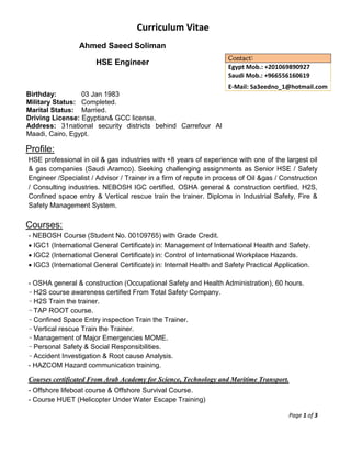 Curriculum Vitae
Page 1 of 3
Ahmed Saeed Soliman
HSE Engineer
Birthday: 03 Jan 1983
Military Status: Completed.
Marital Status: Married.
Driving License: Egyptian& GCC license.
Address: 31national security districts behind Carrefour Al
Maadi, Cairo, Egypt.
Contact:
Egypt Mob.: +201069890927
Saudi Mob.: +966556160619
E-Mail: Sa3eedno_1@hotmail.com
Profile:
HSE professional in oil & gas industries with +8 years of experience with one of the largest oil
& gas companies (Saudi Aramco). Seeking challenging assignments as Senior HSE / Safety
Engineer /Specialist / Advisor / Trainer in a firm of repute in process of Oil &gas / Construction
/ Consulting industries. NEBOSH IGC certified, OSHA general & construction certified, H2S,
Confined space entry & Vertical rescue train the trainer. Diploma in Industrial Safety, Fire &
Safety Management System.
Courses:
- NEBOSH Course (Student No. 00109765) with Grade Credit.
 IGC1 (International General Certificate) in: Management of International Health and Safety.
 IGC2 (International General Certificate) in: Control of International Workplace Hazards.
 IGC3 (International General Certificate) in: Internal Health and Safety Practical Application.
- OSHA general & construction (Occupational Safety and Health Administration), 60 hours.
- H2S course awareness certified From Total Safety Company.
- H2S Train the trainer.
- TAP ROOT course.
- Confined Space Entry inspection Train the Trainer.
- Vertical rescue Train the Trainer.
- Management of Major Emergencies MOME.
- Personal Safety & Social Responsibilities.
- Accident Investigation & Root cause Analysis.
- HAZCOM Hazard communication training.
Courses certificated From Arab Academy for Science, Technology and Maritime Transport.
- Offshore lifeboat course & Offshore Survival Course.
- Course HUET (Helicopter Under Water Escape Training)
 