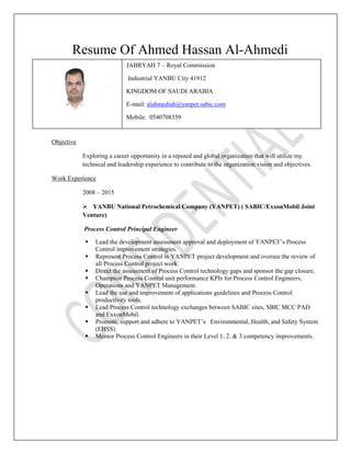 Resume Of Ahmed Hassan Al-Ahmedi
Objective
Exploring a career opportunity in a reputed and global organization that will utilize my
technical and leadership experience to contribute to the organization vision and objectives.
Work Experience
2008 – 2015
 YANBU National Petrochemical Company (YANPET) ( SABIC/ExxonMobil Joint
Venture)
Process Control Principal Engineer
 Lead the development assessment approval and deployment of YANPET’s Process
Control improvement strategies.
 Represent Process Control in YANPET project development and oversee the review of
all Process Control project work.
 Direct the assessment of Process Control technology gaps and sponsor the gap closure.
 Champion Process Control unit performance KPIs for Process Control Engineers,
Operations and YANPET Management.
 Lead the use and improvement of applications guidelines and Process Control
productivity tools.
 Lead Process Control technology exchanges between SABIC sites, SBIC MCC PAD
and ExxonMobil.
 Promote, support and adhere to YANPET’s Environmental, Health, and Safety System
(EHSS).
 Mentor Process Control Engineers in their Level 1, 2. & 3 competency improvements.
JABRYAH 7 – Royal Commission
Industrial YANBU City 41912
KINGDOM OF SAUDI ARABIA
E-mail: alahmediah@yanpet.sabic.com
Mobile: 0540708359
 