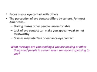 • Focus is your eye contact with others
• The perception of eye contact differs by culture. For most
Americans…
– Staring makes other people uncomfortable
– Lack of eye contact can make you appear weak or not
trustworthy
– Glasses may interfere or enhance eye contact
What message are you sending if you are looking at other
things and people in a room when someone is speaking to
you?
 