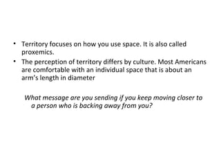 • Territory focuses on how you use space. It is also called
proxemics.
• The perception of territory differs by culture. Most Americans
are comfortable with an individual space that is about an
arm’s length in diameter
What message are you sending if you keep moving closer to
a person who is backing away from you?
 