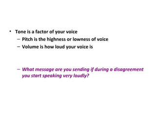 • Tone is a factor of your voice
– Pitch is the highness or lowness of voice
– Volume is how loud your voice is
– What message are you sending if during a disagreement
you start speaking very loudly?
 