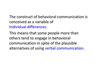 The construct of behavioral communication is
conceived as a variable of
Individual differences.
This means that some people more than
others tend to engage in behavioral
communication in spite of the plausible
alternatives of using verbal communication.
 