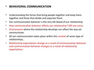 • BEHAVIORAL COMMUNICATION
• Understanding the forces that bring people together and keep them
together and those that divide and separate them.
• Our communication behavior is the very life blood of our relationship.
• How communication behavior affects our relationship ? OR vice versa
• Environment where the relationship develops can affect the way we
communicate.
• All our communication takes place within the context of some type of
relationships..
• Relationship expectations change as a result of communication behavior
and communication behavior changes as a result of relationship
expectations
 