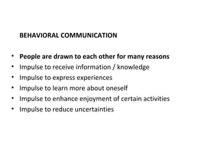BEHAVIORAL COMMUNICATION
• People are drawn to each other for many reasons
• Impulse to receive information / knowledge
• Impulse to express experiences
• Impulse to learn more about oneself
• Impulse to enhance enjoyment of certain activities
• Impulse to reduce uncertainties
 