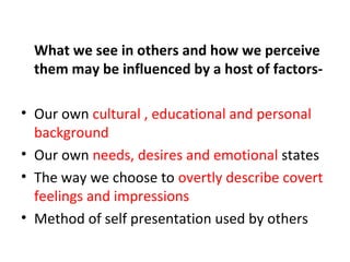 What we see in others and how we perceive
them may be influenced by a host of factors-
• Our own cultural , educational and personal
background
• Our own needs, desires and emotional states
• The way we choose to overtly describe covert
feelings and impressions
• Method of self presentation used by others
 