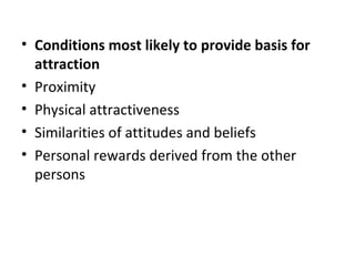 • Conditions most likely to provide basis for
attraction
• Proximity
• Physical attractiveness
• Similarities of attitudes and beliefs
• Personal rewards derived from the other
persons
 