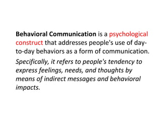 Behavioral Communication is a psychological
construct that addresses people's use of day-
to-day behaviors as a form of communication.
Specifically, it refers to people's tendency to
express feelings, needs, and thoughts by
means of indirect messages and behavioral
impacts.
 