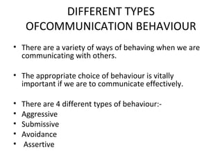 DIFFERENT TYPES
OFCOMMUNICATION BEHAVIOUR
• There are a variety of ways of behaving when we are
communicating with others.
• The appropriate choice of behaviour is vitally
important if we are to communicate effectively.
• There are 4 different types of behaviour:-
• Aggressive
• Submissive
• Avoidance
• Assertive
 