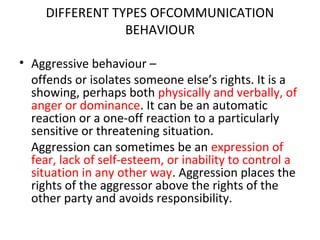 DIFFERENT TYPES OFCOMMUNICATION
BEHAVIOUR
• Aggressive behaviour –
offends or isolates someone else’s rights. It is a
showing, perhaps both physically and verbally, of
anger or dominance. It can be an automatic
reaction or a one-off reaction to a particularly
sensitive or threatening situation.
Aggression can sometimes be an expression of
fear, lack of self-esteem, or inability to control a
situation in any other way. Aggression places the
rights of the aggressor above the rights of the
other party and avoids responsibility.
 