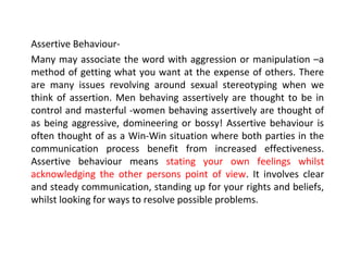 Assertive Behaviour-
Many may associate the word with aggression or manipulation –a
method of getting what you want at the expense of others. There
are many issues revolving around sexual stereotyping when we
think of assertion. Men behaving assertively are thought to be in
control and masterful -women behaving assertively are thought of
as being aggressive, domineering or bossy! Assertive behaviour is
often thought of as a Win-Win situation where both parties in the
communication process benefit from increased effectiveness.
Assertive behaviour means stating your own feelings whilst
acknowledging the other persons point of view. It involves clear
and steady communication, standing up for your rights and beliefs,
whilst looking for ways to resolve possible problems.
 