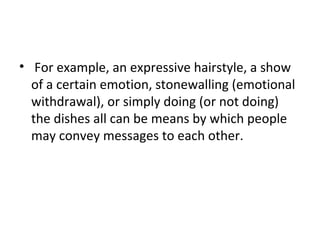 • For example, an expressive hairstyle, a show
of a certain emotion, stonewalling (emotional
withdrawal), or simply doing (or not doing)
the dishes all can be means by which people
may convey messages to each other.
 