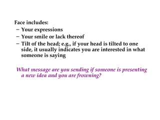 Face includes:
– Your expressions
– Your smile or lack thereof
– Tilt of the head; e.g., if your head is tilted to one
side, it usually indicates you are interested in what
someone is saying
What message are you sending if someone is presenting
a new idea and you are frowning?
 
