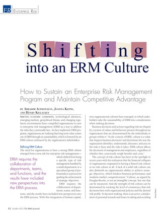 October 2012 The RMA Journal
by Abrahim Althonayan, Joanna Keith,
and Henry Killackey
12
into an ERM Culture
How to Sustain an Enterprise Risk Management
Program and Maintain Competitive Advantage
Stockbyte/Thinkstock
Enterprise RiskER
Shifting economic conditions, technological advances,
emerging markets, geopolitical threats, and changing regu-
latory environments have compelled organizations to turn
to enterprise risk management (ERM) as a way to address
the risks they continually face. As they implement ERM pro-
grams, organizations are realizing that long-term value comes
out of ERM through its sustainability, which is fostered by an
ERM culture embraced by the organization’s stakeholders.
Defining ERM Culture
The need for organizations to have a strong ERM culture
emerged from a new role for enterprise risk management—
which shifted from being
a specific type of risk
management handled by
a small department or a
specialized group of pro-
fessionals to a process for
guiding the achievement
of strategic objectives.
ERM requires the
collaboration of depart-
ments, teams, and func-
tions, and the results have included new perspectives into
the ERM process. With this integration of human capital,
new organizational cultures have emerged, in which stake-
holders take the sustainability of ERM into consideration
when making decisions.
Business decisions and actions regarding risk are shaped
by a system of values and behaviors present throughout an
organization that are demonstrated by the individuals or
groups within it.1
In the context of ERM, culture is a value
that impacts business decisions2
and determines the way the
organization identifies, understands, discusses, and acts on
the risks it faces and the risks it takes. ERM culture affects
the decisions of management and employees, regardless of
whether they consciously weigh benefits and costs.3
The concept of risk culture has been in the spotlight in
recent years with the realization that the financial collapses
of organizations originated in having a flawed risk culture
or no risk culture at all. A lack of a solid risk culture can
also diminish an organization’s ability to achieve strate-
gic objectives, which hinders business performance and
weakens market competitiveness.4
Culture, as argued by
Douglas Brooks, is not an intangible concept, but one that
can be measured. And the strength of risk culture can be
determined by tracking the level of consistency that risk
decisions have with organizational policies and the desired
risk profile. In decision making, there is an active consider-
ation of potential rewards and losses in taking and avoiding
ERM requires the
collaboration of
departments, teams,
and functions, and the
results have included
new perspectives into
the ERM process.
S h i f t i n g
 
