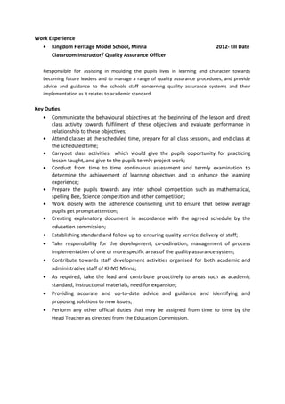 Work Experience
• Kingdom Heritage Model School, Minna 2012- till Date
Classroom Instructor/ Quality Assurance Officer
Responsible for assisting in moulding the pupils lives in learning and character towards
becoming future leaders and to manage a range of quality assurance procedures, and provide
advice and guidance to the schools staff concerning quality assurance systems and their
implementation as it relates to academic standard.
Key Duties
• Communicate the behavioural objectives at the beginning of the lesson and direct
class activity towards fulfilment of these objectives and evaluate performance in
relationship to these objectives;
• Attend classes at the scheduled time, prepare for all class sessions, and end class at
the scheduled time;
• Carryout class activities which would give the pupils opportunity for practicing
lesson taught, and give to the pupils termly project work;
• Conduct from time to time continuous assessment and termly examination to
determine the achievement of learning objectives and to enhance the learning
experience;
• Prepare the pupils towards any inter school competition such as mathematical,
spelling Bee, Science competition and other competition;
• Work closely with the adherence counselling unit to ensure that below average
pupils get prompt attention;
• Creating explanatory document in accordance with the agreed schedule by the
education commission;
• Establishing standard and follow up to ensuring quality service delivery of staff;
• Take responsibility for the development, co-ordination, management of process
implementation of one or more specific areas of the quality assurance system;
• Contribute towards staff development activities organised for both academic and
administrative staff of KHMS Minna;
• As required, take the lead and contribute proactively to areas such as academic
standard, instructional materials, need for expansion;
• Providing accurate and up-to-date advice and guidance and identifying and
proposing solutions to new issues;
• Perform any other official duties that may be assigned from time to time by the
Head Teacher as directed from the Education Commission.
 
