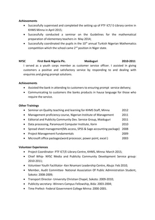 Achievements
• Successfully supervised and completed the setting up of PTF ICT/ E-Library centre in
KHMS Minna in April 2015;
• Successfully conducted a seminar on the Guidelines for the mathematical
preparation of elementary teachers in May 2014;
• Successfully coordinated the pupils in the 10th
annual Turkish Nigerian Mathematics
competition which the school came 2nd
position in Niger state.
NYSC First Bank Nigeria Plc. Maiduguri 2010-2011
I served as a youth corps member as customer service officer. I assisted in giving
customers a positive and satisfactory service by responding to and dealing with
enquiries and giving prompt solutions.
Achievements
• Assisted the bank in attending to customers to ensuring prompt service delivery;
• Communicating to customers the banks products in hausa language for those who
require the service.
Other Trainings
• Seminar on Quality teaching and learning for KHMS Staff, Minna 2012
• Management proficiency course, Nigerian Institute of Management 2011
• Editorial and Publicity Community Dev. Service Group, Maiduguri 2011
• Data processing, Paramount Computer Institute, Ilorin 2010
• Spread sheet management(Ms access, SPSS & Sage accounting package) 2008
• Project Management Fundamentals 2009
• Microsoft office packages(word processor, power point, excel ) 2003
Volunteer Experiences
• Project Coordinator- PTF ICT/E-Library Centre, KHMS, Minna: March 2015;
• Chief Whip- NYSC Media and Publicity Community Development Service group:
2010-2011;
• Volunteer Youth Facilitator- Ken Nnamani Leadership Centre, Abuja: Feb 2010;
• Member, Audit Committee- National Association Of Public Administration Student,
Sokoto: 2008-2009;
• Transport Director- University Christian Chapel, Sokoto: 2009-2010;
• Publicity secretary- Winners Campus Fellowship, Bida: 2003-2004;
• Time Prefect- Federal Government College Minna: 2000-2001.
 