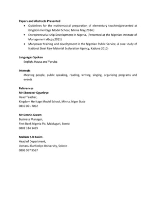 Papers and Abstracts Presented
• Guidelines for the mathematical preparation of elementary teachers(presented at
Kingdom Heritage Model School, Minna May,2014 )
• Entrepreneurial ship Development in Nigeria, (Presented at the Nigerian Institute of
Management Abuja,2011)
• Manpower training and development in the Nigerian Public Service, A case study of
National Steel Raw Material Exploration Agency, Kaduna 2010)
Languages Spoken
English, Hausa and Yoruba
Interests
Meeting people, public speaking, reading, writing, singing, organizing programs and
events
References
Mr Ebenezer Ogunleye
Head Teacher,
Kingdom Heritage Model School, Minna, Niger State
0810 061 7092
Mr Dennis Gwam
Business Manager,
First Bank Nigeria Plc, Maiduguri, Borno
0802 334 1439
Mallam B.B Kasim
Head of Department,
Usmanu Danfodiyo University, Sokoto
0806 967 9567
 
