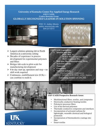 University of Kentucky Center For Applied Energy Research
(UKY CAER)
Carbon Materials Group
GLOBALLY RECOGNIZED LEADERS IN SOLUTION SPINNING
POC: E. Ashley Morris
ashley.morris@uky.edu
859-257-0373
UKY CAER Capabilities:
• Solution spun fiber
o PAN, PES, etc.
o Hollow fiber membranes (HFM)
o Multi-component fiber
• Melt spun fiber (Thermoplastics, Pitch)
• Activated carbons
• Nanotubes
• Composites
• Industrial carbons
Previous/current collaborators:
AMRDEC, DARPA, DOE, DOD, AFRL, Industry
Founding partner of IACMI
Ø Largest solution spinning lab in North
America in a university setting
Ø Decades of experience in process
development for experimental polymers
and fibers
Ø Bridges lab-scale to pilot-scale for
manufacturing development
Ø 8 hr day start up, operation and stop – no
shift work required
Ø Continuous, multifilament tow (0.5k) –
can combine to multi-k
UKY CAER Prospective Research Areas:
• Multifunctional fibers, textiles, and composites
• Electrically conductive/heating textiles
• Polymeric precursor fibers
• Use of bio-derived polymers
• Thermally conductive composites and interfaces
• Incorporation of activated carbons for
lightweight, wearable chemical and biological
protection
• Incorporation of thermoelectric coatings into
fiber
• Smart textiles
 