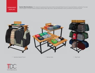 ©2015 All Rights Reserved.
Burton Merchandisers. TDC designed, engineered and produced Burton Branded Retail Fixtures for Specialty Retailers worldwide. The retail
fixture program consisted of Brand Signage, Nesting Tables, Bag Towers, Specialty Wardrobe Fixtures, and Winter Accessories Fixtures.
PERMANENT
DISPLAYS
Nesting Table
›
Specialty Apparel Fixture
›
Bag Tower
›
 