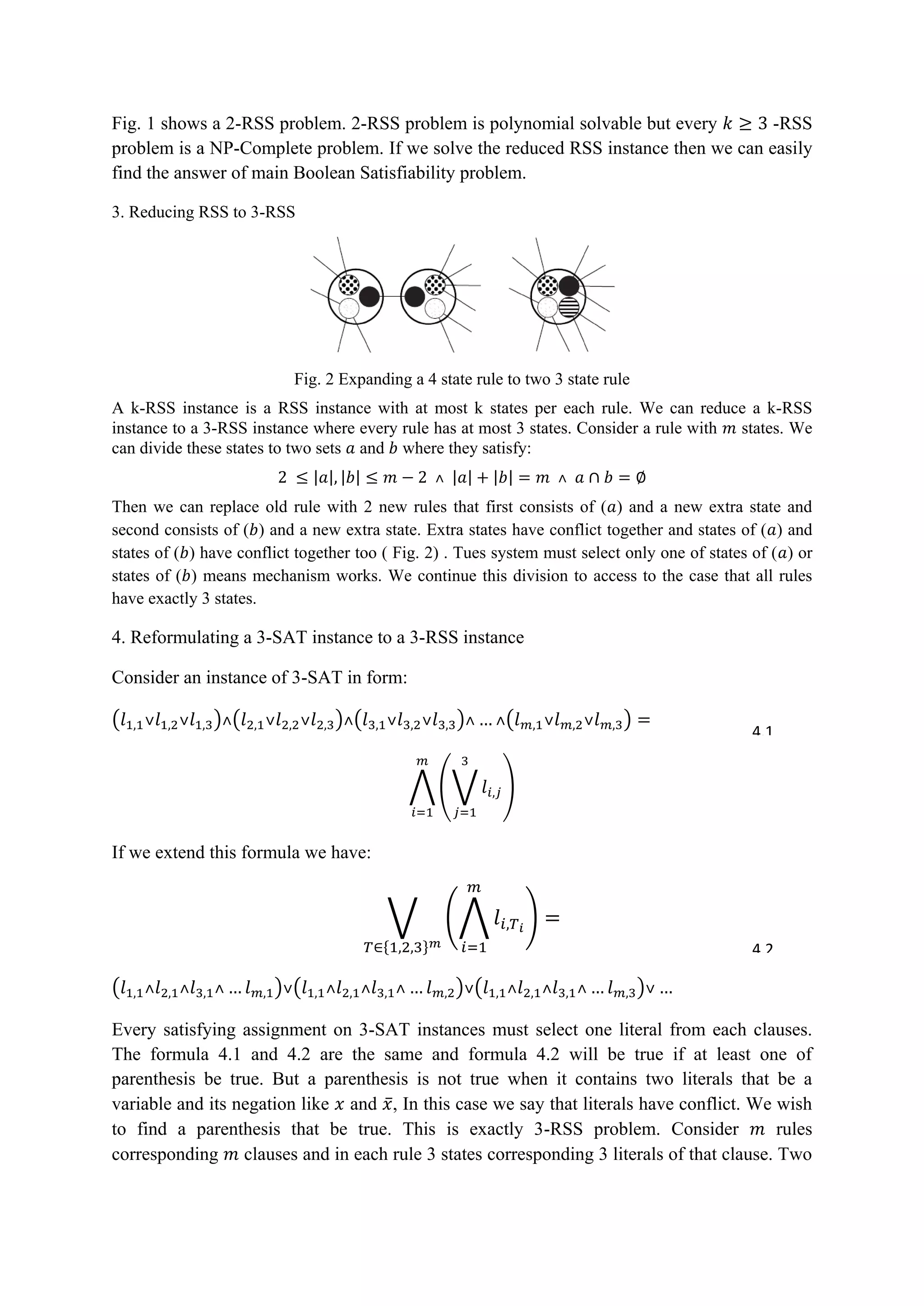 Fig. 1 shows a 2-RSS problem. 2-RSS problem is polynomial solvable but every -RSS
problem is a NP-Complete problem. If we solve the reduced RSS instance then we can easily
find the answer of main Boolean Satisfiability problem.
3. Reducing RSS to 3-RSS
Fig. 2 Expanding a 4 state rule to two 3 state rule
A k-RSS instance is a RSS instance with at most k states per each rule. We can reduce a k-RSS
instance to a 3-RSS instance where every rule has at most 3 states. Consider a rule with states. We
can divide these states to two sets and where they satisfy:
| | | | | | | |
Then we can replace old rule with 2 new rules that first consists of ( ) and a new extra state and
second consists of ( ) and a new extra state. Extra states have conflict together and states of ( ) and
states of ( ) have conflict together too ( Fig. 2) . Tues system must select only one of states of ( ) or
states of ( ) means mechanism works. We continue this division to access to the case that all rules
have exactly 3 states.
4. Reformulating a 3-SAT instance to a 3-RSS instance
Consider an instance of 3-SAT in form:
( ) ( ) ( ) ( )
⋀ (⋁ )
If we extend this formula we have:
⋁ (⋀ )
{ }
( ) ( ) ( )
Every satisfying assignment on 3-SAT instances must select one literal from each clauses.
The formula 4.1 and 4.2 are the same and formula 4.2 will be true if at least one of
parenthesis be true. But a parenthesis is not true when it contains two literals that be a
variable and its negation like and ̅, In this case we say that literals have conflict. We wish
to find a parenthesis that be true. This is exactly 3-RSS problem. Consider rules
corresponding clauses and in each rule 3 states corresponding 3 literals of that clause. Two
4.1
4.2
 
