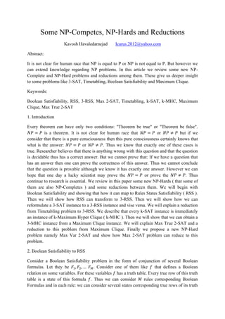 Some NP-Competes, NP-Hards and Reductions
Kavosh Havaledarnejad Icarus.2012@yahoo.com
Abstract:
It is not clear for human race that NP is equal to P or NP is not equal to P. But however we
can extend knowledge regarding NP problems. In this article we review some new NP-
Complete and NP-Hard problems and reductions among them. These give us deeper insight
to some problems like 3-SAT, Timetabling, Boolean Satisfiability and Maximum Clique.
Keywords:
Boolean Satisfiability, RSS, 3-RSS, Max 2-SAT, Timetabling, k-SAT, k-MHC, Maximum
Clique, Max True 2-SAT
1. Introduction
Every theorem can have only two conditions: "Theorem be true" or "Theorem be false".
is a theorem. It is not clear for human race that or but if we
consider that there is a pure consciousness then this pure consciousness certainly knows that
what is the answer: or . Thus we know that exactly one of these cases is
true. Researcher believes that there is anything wrong with this question and that the question
is decidable thus has a correct answer. But we cannot prove that: If we have a question that
has an answer then one can prove the correctness of this answer. Thus we cannot conclude
that the question is provable although we know it has exactly one answer. However we can
hope that one day a lucky scientist may prove the or prove the . Thus
continue to research is essential. We review in this paper some new NP-Hards ( that some of
them are also NP-Completes ) and some reductions between them. We will begin with
Boolean Satisfiability and showing that how it can map to Rules States Satisfiability ( RSS ).
Then we will show how RSS can transform to 3-RSS. Then we will show how we can
reformulate a 3-SAT instance to a 3-RSS instance and vise versa. We will explain a reduction
from Timetabling problem to 3-RSS. We describe that every k-SAT instance is immediately
an instance of k-Maximum Hyper Clique ( k-MHC ). Then we will show that we can obtain a
3-MHC instance from a Maximum Clique instance. We will explain Max True 2-SAT and a
reduction to this problem from Maximum Clique. Finally we propose a new NP-Hard
problem namely Max Var 2-SAT and show how Max 2-SAT problem can reduce to this
problem.
2. Boolean Satisfiability to RSS
Consider a Boolean Satisfiability problem in the form of conjunction of several Boolean
formulas. Let they be . Consider one of them like that defines a Boolean
relation on some variables. For these variables has a truth table. Every true row of this truth
table is a state of this formula . Thus we can consider rules corresponding Boolean
Formulas and in each rule: we can consider several states corresponding true rows of its truth
 