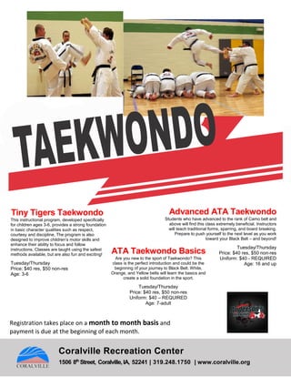 Tiny Tigers Taekwondo
This instructional program, developed specifically
for children ages 3-6, provides a strong foundation
in basic character qualities such as respect,
courtesy and discipline. The program is also
designed to improve children’s motor skills and
enhance their ability to focus and follow
instructions. Classes are taught using the safest
methods available, but are also fun and exciting!
Tuesday/Thursday
Price: $40 res, $50 non-res
Age: 3-6
ATA Taekwondo Basics
Are you new to the sport of Taekwondo? This
class is the perfect introduction and could be the
beginning of your journey to Black Belt. White,
Orange, and Yellow belts will learn the basics and
create a solid foundation in the sport.
Tuesday/Thursday
Price: $40 res, $50 non-res
Uniform: $40 – REQUIRED
Age: 7-adult
Advanced ATA Taekwondo
Students who have advanced to the rank of Camo belt and
above will find this class extremely beneficial. Instructors
will teach traditional forms, sparring, and board breaking.
Prepare to push yourself to the next level as you work
toward your Black Belt – and beyond!
Tuesday/Thursday
Price: $40 res, $50 non-res
Uniform: $40 - REQUIRED
Age: 16 and up
Coralville Recreation Center
1506 8th
Street, Coralville,IA, 52241 | 319.248.1750 | www.coralville.org
Registration takes place on a month to month basis and
payment is due at the beginning of each month.
 