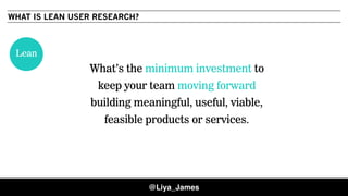 WHAT IS LEAN USER RESEARCH?
What’s the minimum investment to
keep your team moving forward
building meaningful, useful, viable,
feasible products or services.
Lean
@Liya_James
 