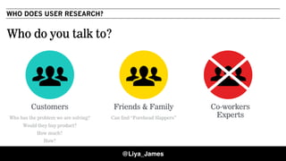 WHO DOES USER RESEARCH?
Customers
Who has the problem we are solving?
Would they buy product?
How much?
How?
Friends & Family
Can find “Forehead Slappers”
Who do you talk to?
Co-workers
Experts
@Liya_James
 