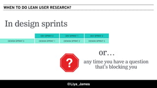 WHEN TO DO LEAN USER RESEARCH?
DESIGN SPRINT 0 DESIGN SPRINT 1 DESIGN SPRINT 2 DESIGN SPRINT 3
DEV SPRINT 0 DEV SPRINT 1 DEV SPRINT 2
In design sprints
?
or…
any time you have a question
that’s blocking you?
@Liya_James
 